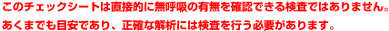 このチェックシートは直接的に無呼吸の有無を確認できる検査ではありません。
あくまでも目安であり、正確な解析には検査を行う必要があります。